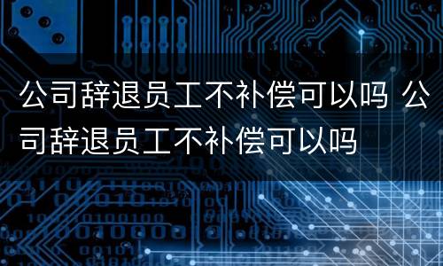 公司辞退员工不补偿可以吗 公司辞退员工不补偿可以吗