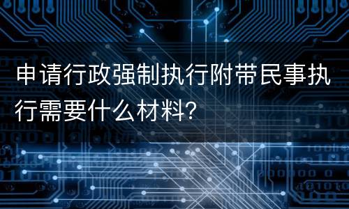 申请行政强制执行附带民事执行需要什么材料？