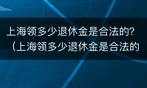 上海领多少退休金是合法的？（上海领多少退休金是合法的呢）