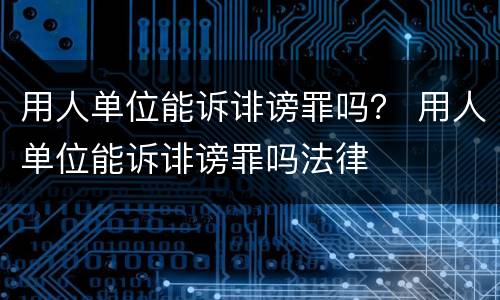 用人单位能诉诽谤罪吗？ 用人单位能诉诽谤罪吗法律