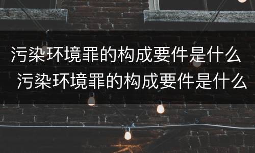 污染环境罪的构成要件是什么 污染环境罪的构成要件是什么呢