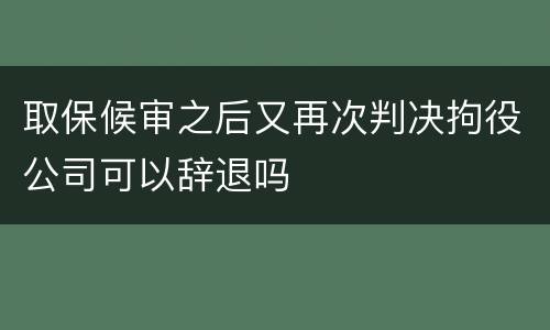 取保候审之后又再次判决拘役公司可以辞退吗