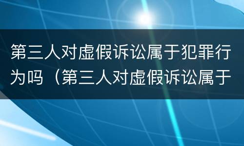 第三人对虚假诉讼属于犯罪行为吗（第三人对虚假诉讼属于犯罪行为吗为什么）