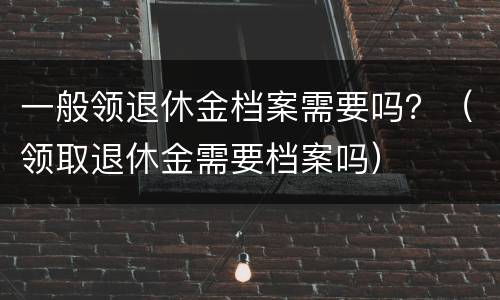 一般领退休金档案需要吗？（领取退休金需要档案吗）