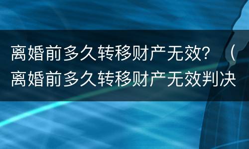 离婚前多久转移财产无效？（离婚前多久转移财产无效判决）