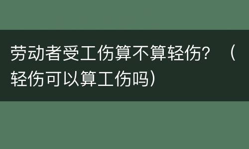 劳动者受工伤算不算轻伤？（轻伤可以算工伤吗）