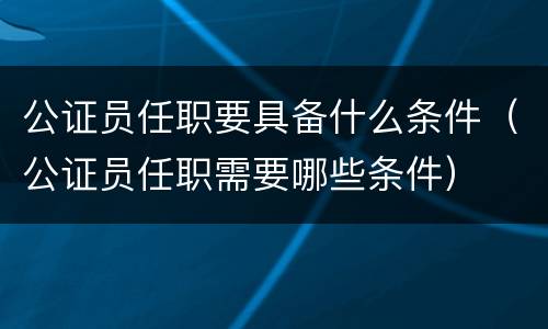 公证员任职要具备什么条件（公证员任职需要哪些条件）