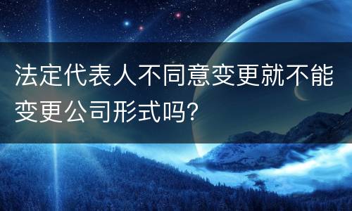 法定代表人不同意变更就不能变更公司形式吗？