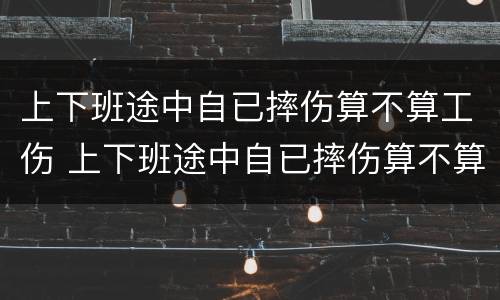 上下班途中自已摔伤算不算工伤 上下班途中自已摔伤算不算工伤保险