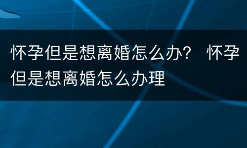 怀孕但是想离婚怎么办？ 怀孕但是想离婚怎么办理