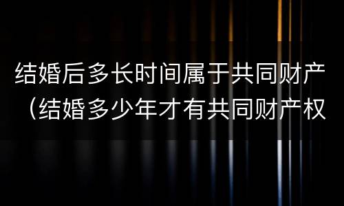 结婚后多长时间属于共同财产（结婚多少年才有共同财产权）