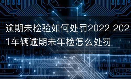 逾期未检验如何处罚2022 2021车辆逾期未年检怎么处罚