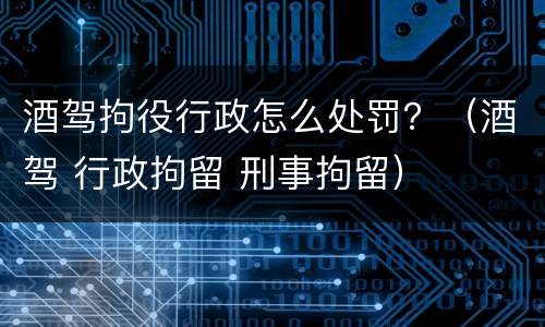 酒驾拘役行政怎么处罚？（酒驾 行政拘留 刑事拘留）