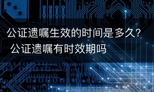 公证遗嘱生效的时间是多久？ 公证遗嘱有时效期吗