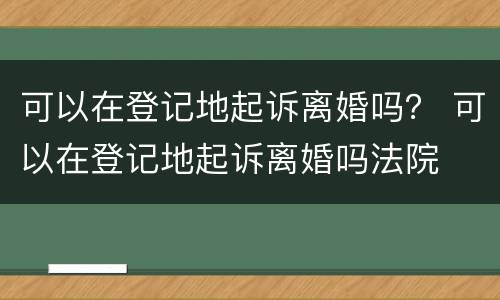 可以在登记地起诉离婚吗？ 可以在登记地起诉离婚吗法院