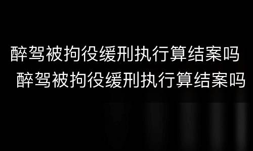 醉驾被拘役缓刑执行算结案吗 醉驾被拘役缓刑执行算结案吗知乎