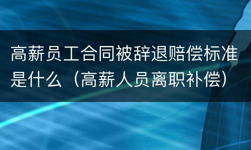 高薪员工合同被辞退赔偿标准是什么（高薪人员离职补偿）