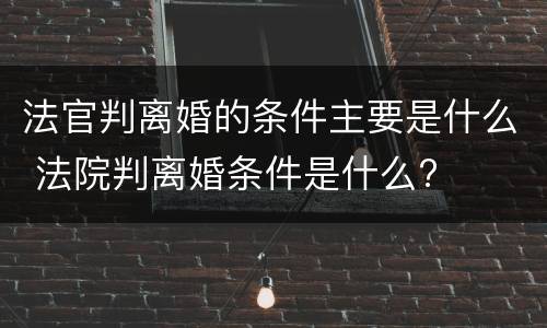 法官判离婚的条件主要是什么 法院判离婚条件是什么?