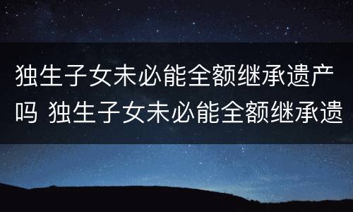 独生子女未必能全额继承遗产吗 独生子女未必能全额继承遗产吗