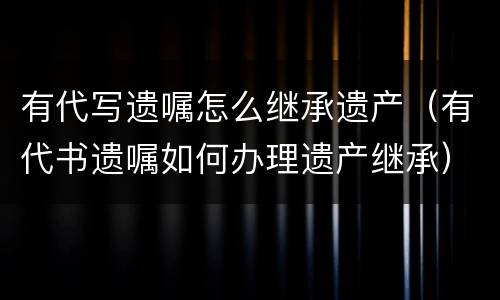 有代写遗嘱怎么继承遗产（有代书遗嘱如何办理遗产继承）