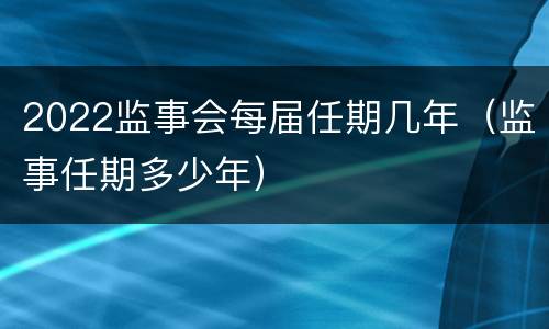 2022监事会每届任期几年（监事任期多少年）