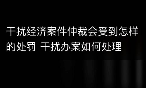 干扰经济案件仲裁会受到怎样的处罚 干扰办案如何处理