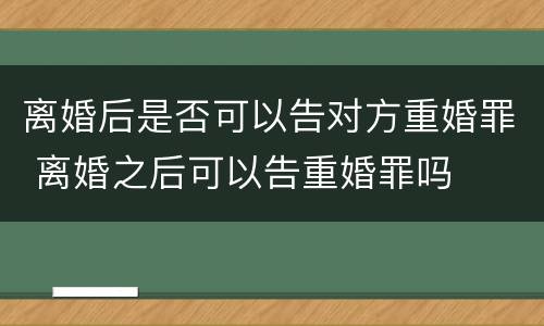 离婚后是否可以告对方重婚罪 离婚之后可以告重婚罪吗