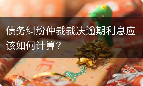 债务纠纷仲裁裁决逾期利息应该如何计算?