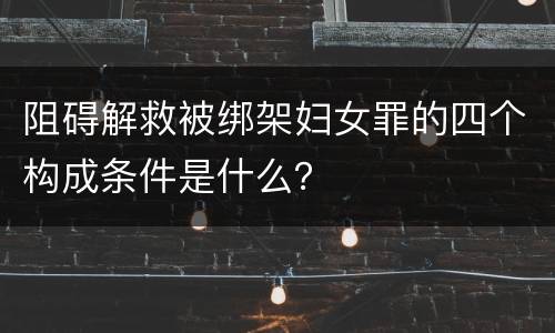 阻碍解救被绑架妇女罪的四个构成条件是什么？