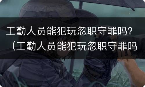 工勤人员能犯玩忽职守罪吗？（工勤人员能犯玩忽职守罪吗判几年）