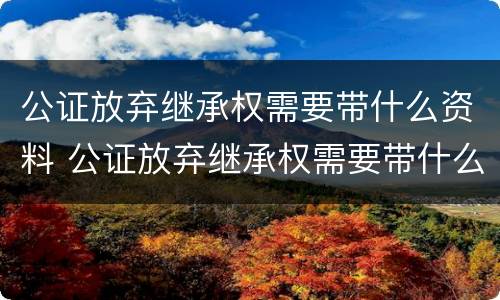 公证放弃继承权需要带什么资料 公证放弃继承权需要带什么资料去公证