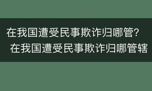 在我国遭受民事欺诈归哪管？ 在我国遭受民事欺诈归哪管辖