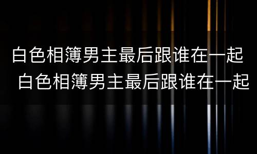 白色相簿男主最后跟谁在一起 白色相簿男主最后跟谁在一起了