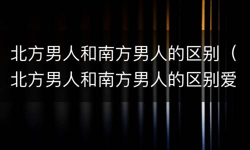 北方男人和南方男人的区别（北方男人和南方男人的区别爱情）