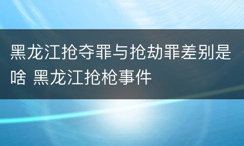 黑龙江抢夺罪与抢劫罪差别是啥 黑龙江抢枪事件