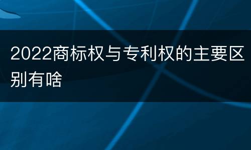 2022商标权与专利权的主要区别有啥