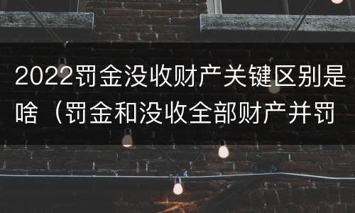 2022罚金没收财产关键区别是啥（罚金和没收全部财产并罚）