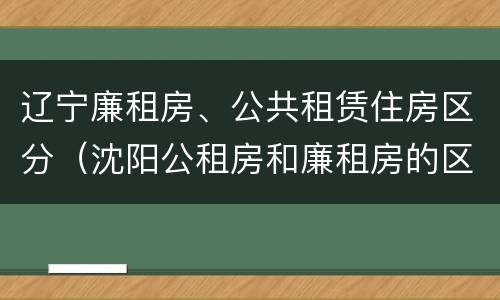 辽宁廉租房、公共租赁住房区分（沈阳公租房和廉租房的区别）