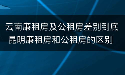 云南廉租房及公租房差别到底 昆明廉租房和公租房的区别