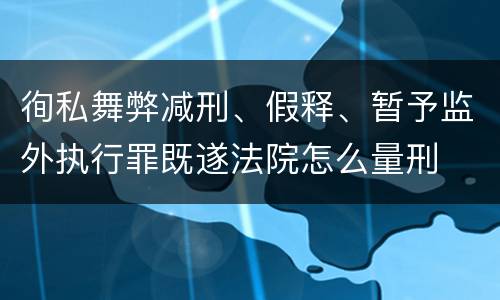 徇私舞弊减刑、假释、暂予监外执行罪既遂法院怎么量刑