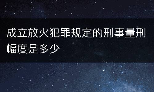 成立放火犯罪规定的刑事量刑幅度是多少