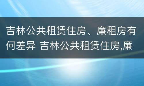 吉林公共租赁住房、廉租房有何差异 吉林公共租赁住房,廉租房有何差异