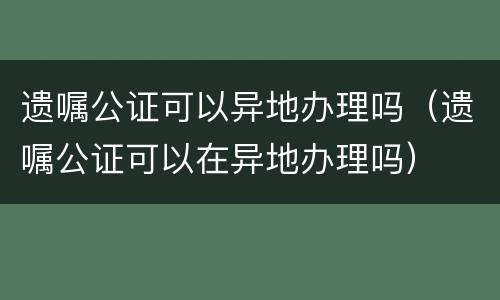 遗嘱公证可以异地办理吗（遗嘱公证可以在异地办理吗）