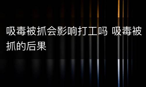 吸毒被抓会影响打工吗 吸毒被抓的后果