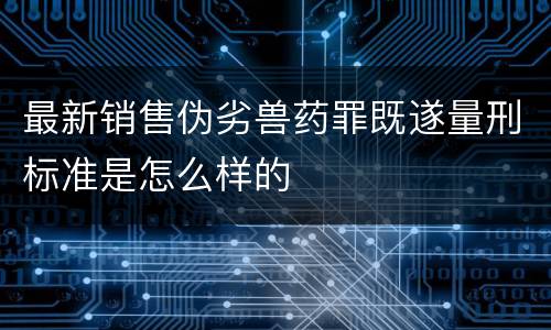 最新销售伪劣兽药罪既遂量刑标准是怎么样的