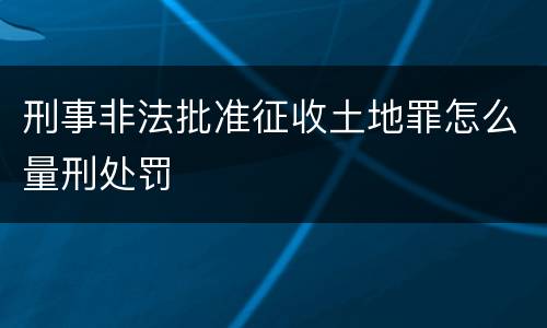 刑事非法批准征收土地罪怎么量刑处罚