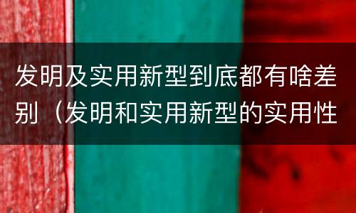 发明及实用新型到底都有啥差别（发明和实用新型的实用性包括）