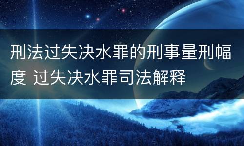 刑法过失决水罪的刑事量刑幅度 过失决水罪司法解释