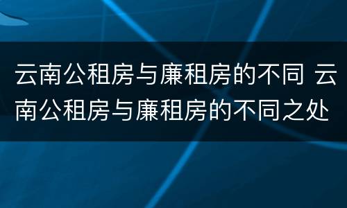 云南公租房与廉租房的不同 云南公租房与廉租房的不同之处