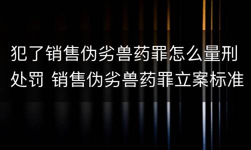 犯了销售伪劣兽药罪怎么量刑处罚 销售伪劣兽药罪立案标准